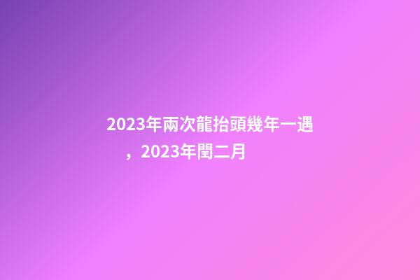 2023年兩次龍抬頭幾年一遇，2023年閏二月-第1張-觀點-玄機派